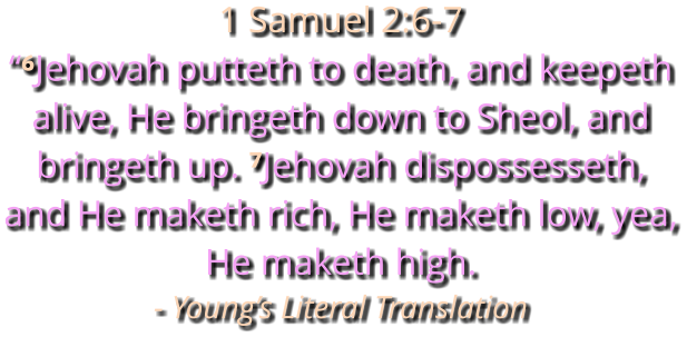 1 Samuel 2:6-7 “⁶Jehovah putteth to death, and keepeth alive, He bringeth down to Sheol, and bringeth up. ⁷Jehovah dispossesseth, and He maketh rich, He maketh low, yea, He maketh high. - Young’s Literal Translation