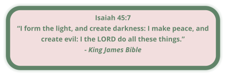 Isaiah 45:7 “I form the light, and create darkness: I make peace, and create evil: I the LORD do all these things.” - King James Bible