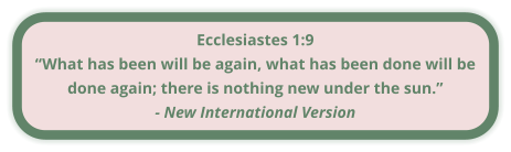 Ecclesiastes 1:9 “What has been will be again, what has been done will be done again; there is nothing new under the sun.” - New International Version