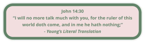 John 14:30 “I will no more talk much with you, for the ruler of this world doth come, and in me he hath nothing;” - Young’s Literal Translation