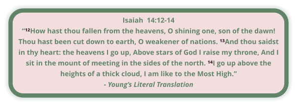 Isaiah  14:12-14 “¹²How hast thou fallen from the heavens, O shining one, son of the dawn! Thou hast been cut down to earth, O weakener of nations. ¹³And thou saidst in thy heart: the heavens I go up, Above stars of God I raise my throne, And I sit in the mount of meeting in the sides of the north. ¹⁴I go up above the heights of a thick cloud, I am like to the Most High.” - Young’s Literal Translation