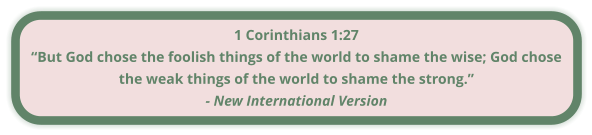 1 Corinthians 1:27 “But God chose the foolish things of the world to shame the wise; God chose the weak things of the world to shame the strong.” - New International Version