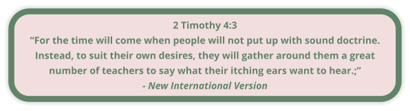 2 Timothy 4:3 “For the time will come when people will not put up with sound doctrine. Instead, to suit their own desires, they will gather around them a great number of teachers to say what their itching ears want to hear.;” - New International Version
