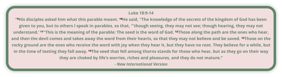 Luke 18:9-14 “⁹His disciples asked him what this parable meant. ¹⁰He said, "The knowledge of the secrets of the kingdom of God has been given to you, but to others I speak in parables, so that, "'though seeing, they may not see; though hearing, they may not understand.‘ ¹¹"This is the meaning of the parable: The seed is the word of God. ¹²Those along the path are the ones who hear, and then the devil comes and takes away the word from their hearts, so that they may not believe and be saved. ¹³Those on the rocky ground are the ones who receive the word with joy when they hear it, but they have no root. They believe for a while, but in the time of testing they fall away. ¹⁴The seed that fell among thorns stands for those who hear, but as they go on their way they are choked by life's worries, riches and pleasures, and they do not mature.” - New International Version