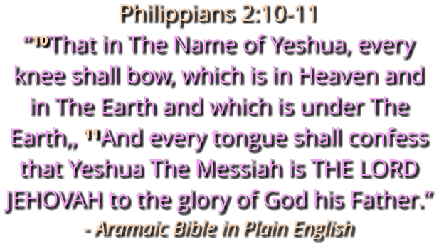 Philippians 2:10-11 “¹⁰That in The Name of Yeshua, every knee shall bow, which is in Heaven and in The Earth and which is under The Earth,, ¹¹And every tongue shall confess that Yeshua The Messiah is THE LORD JEHOVAH to the glory of God his Father.” - Aramaic Bible in Plain English