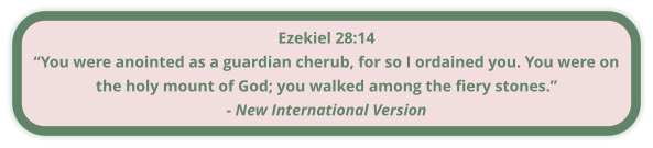 Ezekiel 28:14 “You were anointed as a guardian cherub, for so I ordained you. You were on the holy mount of God; you walked among the fiery stones.” - New International Version